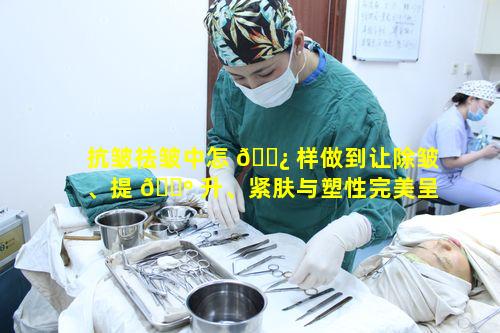 抗皱祛皱中怎 🌿 样做到让除皱、提 🐺 升、紧肤与塑性完美呈现